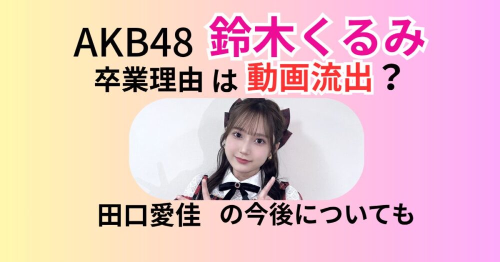 鈴木くるみの卒業理由は動画流出？経路や内容、田口愛佳への影響も調査！